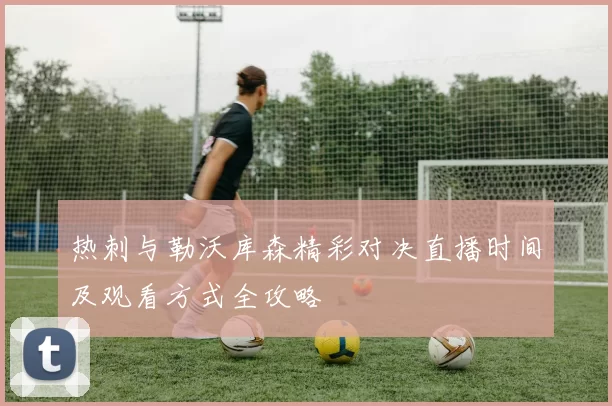 热刺与勒沃库森精彩对决直播时间及观看方式全攻略