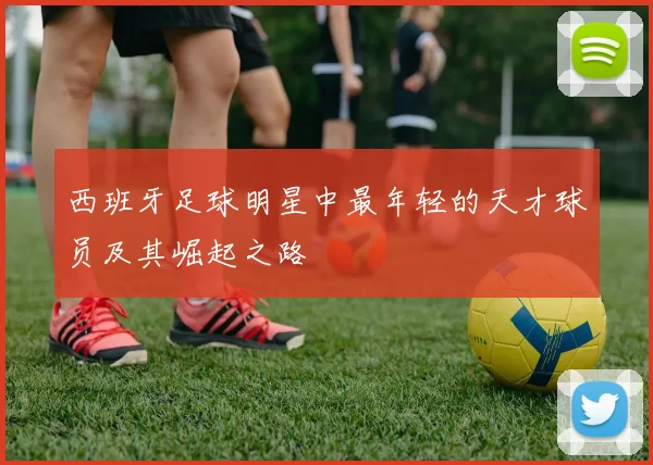 西班牙足球明星中最年轻的天才球员及其崛起之路