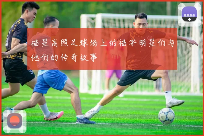 福星高照足球场上的福字明星们与他们的传奇故事