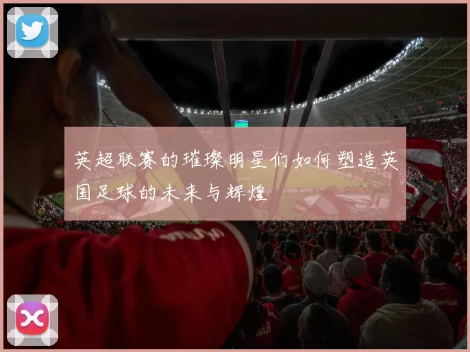 英超联赛的璀璨明星们如何塑造英国足球的未来与辉煌