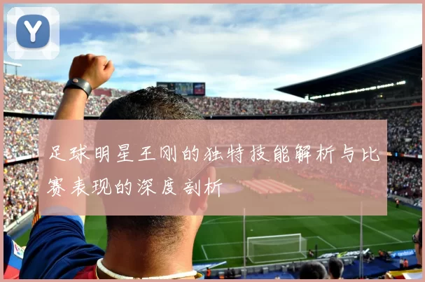 足球明星王刚的独特技能解析与比赛表现的深度剖析