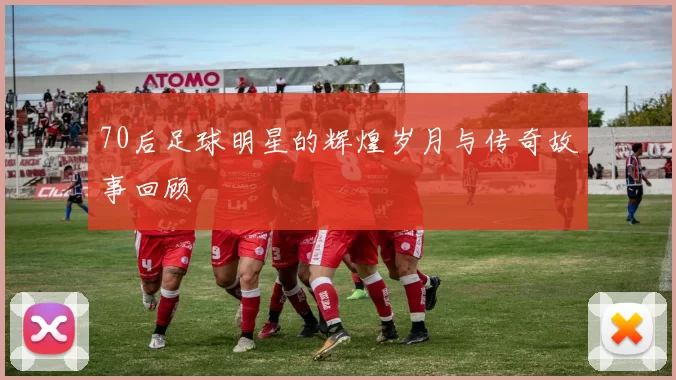 70后足球明星的辉煌岁月与传奇故事回顾