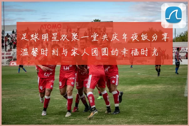 足球明星欢聚一堂共庆年夜饭分享温馨时刻与家人团圆的幸福时光