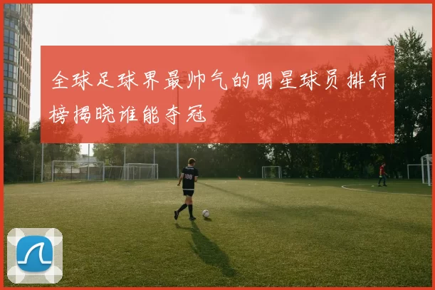全球足球界最帅气的明星球员排行榜揭晓谁能夺冠