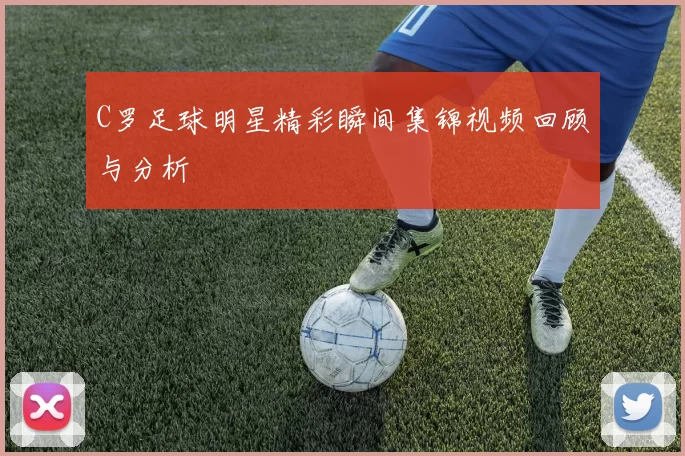 C罗足球明星精彩瞬间集锦视频回顾与分析