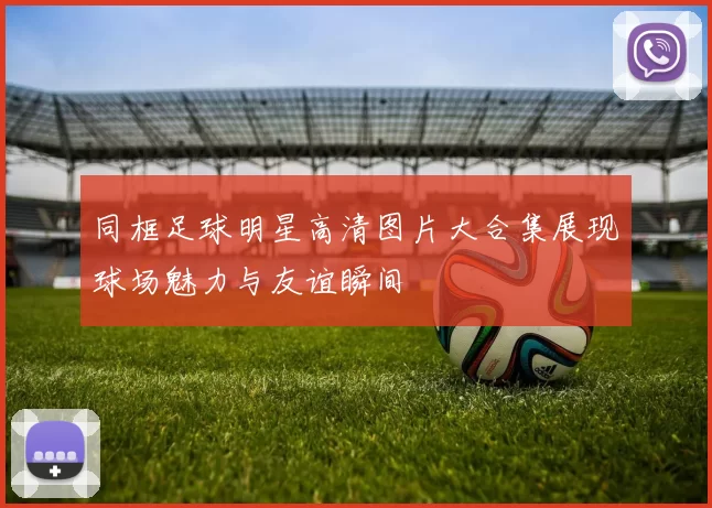 同框足球明星高清图片大合集展现球场魅力与友谊瞬间