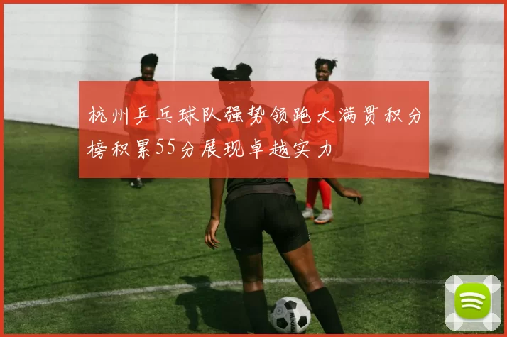 杭州乒乓球队强势领跑大满贯积分榜积累55分展现卓越实力