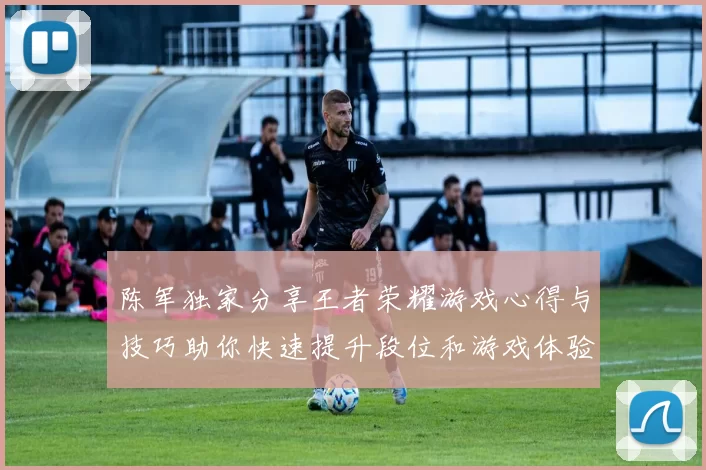 陈军独家分享王者荣耀游戏心得与技巧助你快速提升段位和游戏体验