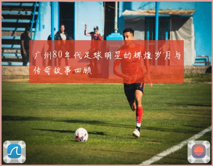 广州80年代足球明星的辉煌岁月与传奇故事回顾