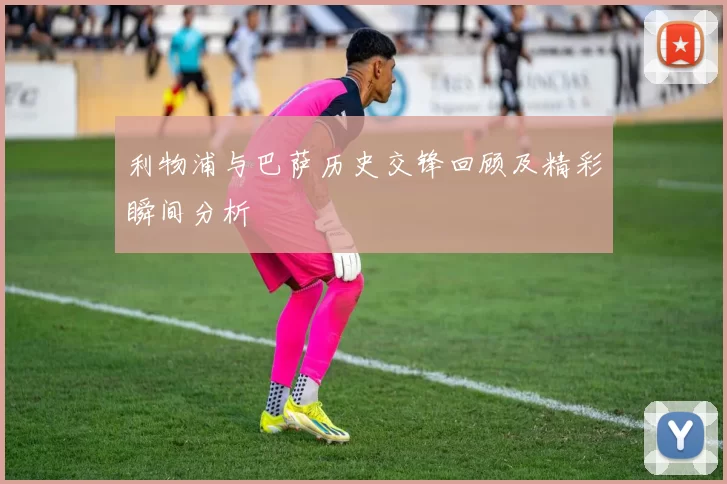 利物浦与巴萨历史交锋回顾及精彩瞬间分析