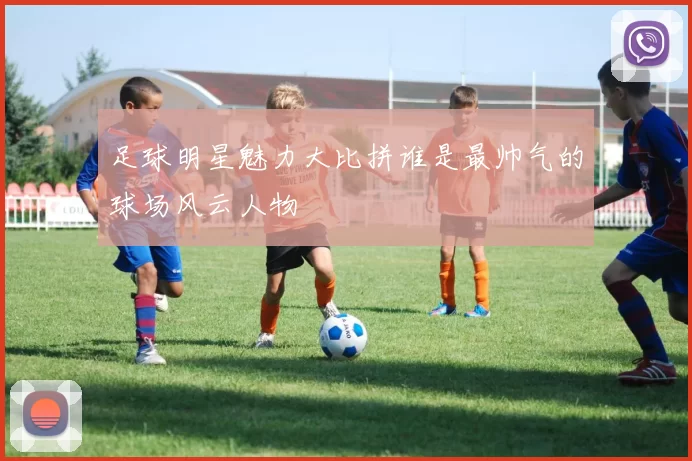 足球明星魅力大比拼谁是最帅气的球场风云人物