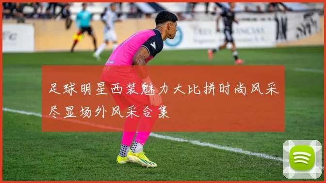 足球明星西装魅力大比拼时尚风采尽显场外风采合集