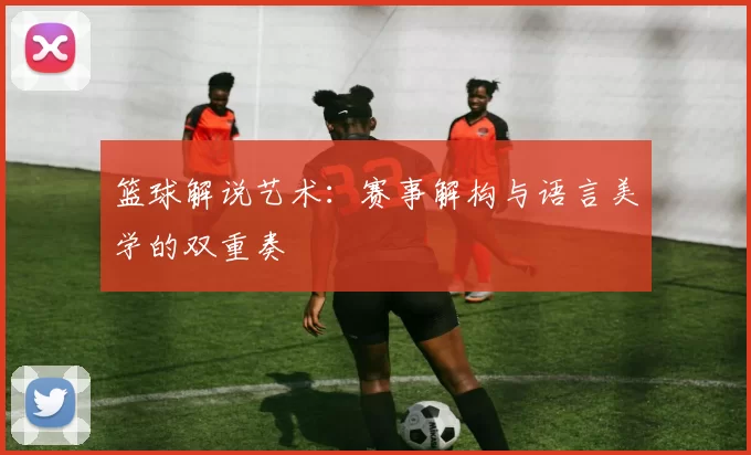 篮球解说艺术：赛事解构与语言美学的双重奏