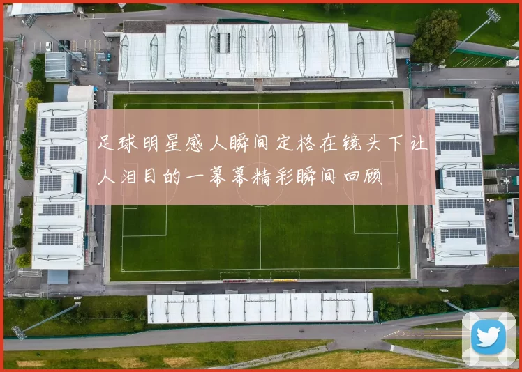 足球明星感人瞬间定格在镜头下让人泪目的一幕幕精彩瞬间回顾
