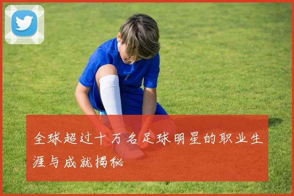 全球超过十万名足球明星的职业生涯与成就揭秘