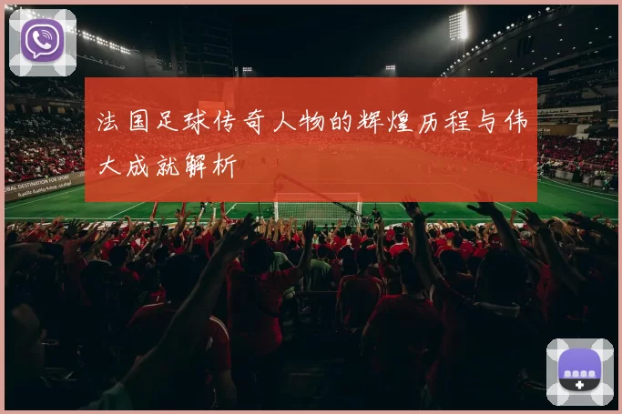 法国足球传奇人物的辉煌历程与伟大成就解析