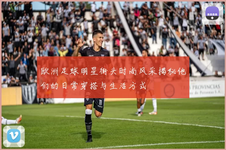 欧洲足球明星街头时尚风采揭秘他们的日常穿搭与生活方式
