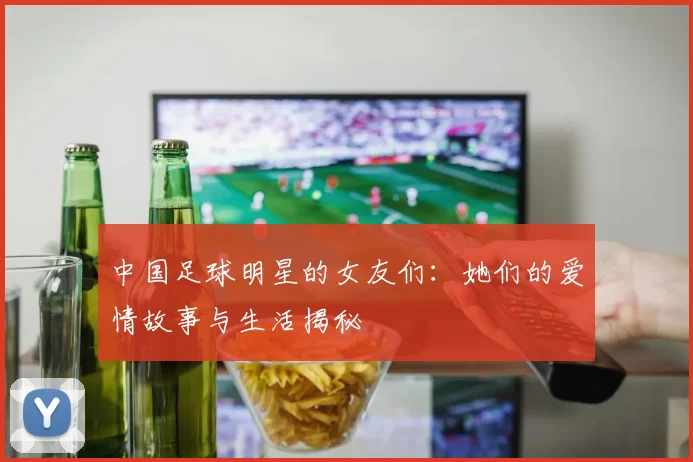 中国足球明星的女友们：她们的爱情故事与生活揭秘