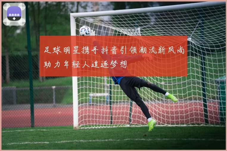 足球明星携手抖音引领潮流新风尚助力年轻人追逐梦想