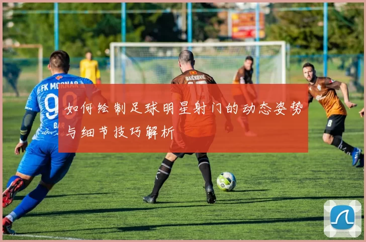 如何绘制足球明星射门的动态姿势与细节技巧解析