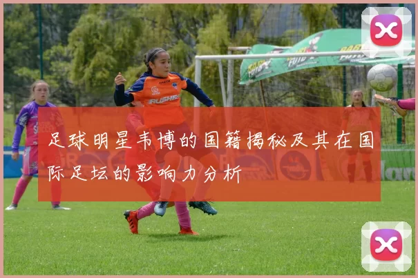 足球明星韦博的国籍揭秘及其在国际足坛的影响力分析