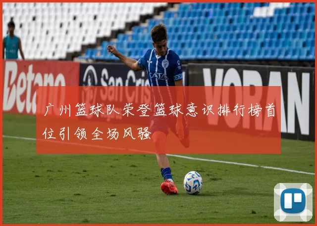广州篮球队荣登篮球意识排行榜首位引领全场风骚