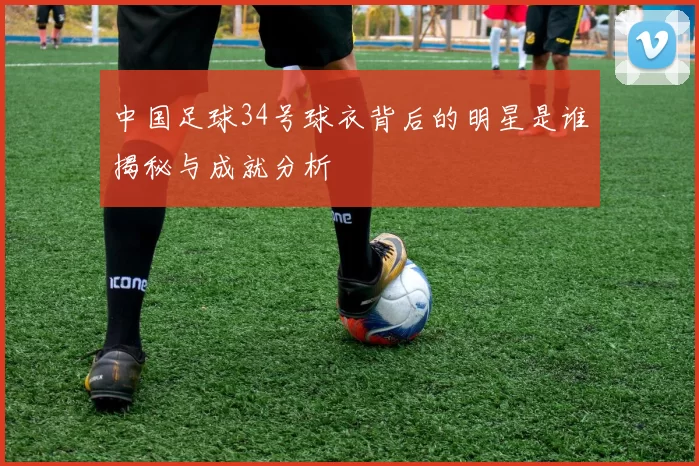 中国足球34号球衣背后的明星是谁揭秘与成就分析