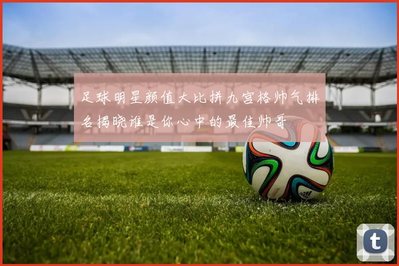 足球明星颜值大比拼九宫格帅气排名揭晓谁是你心中的最佳帅哥