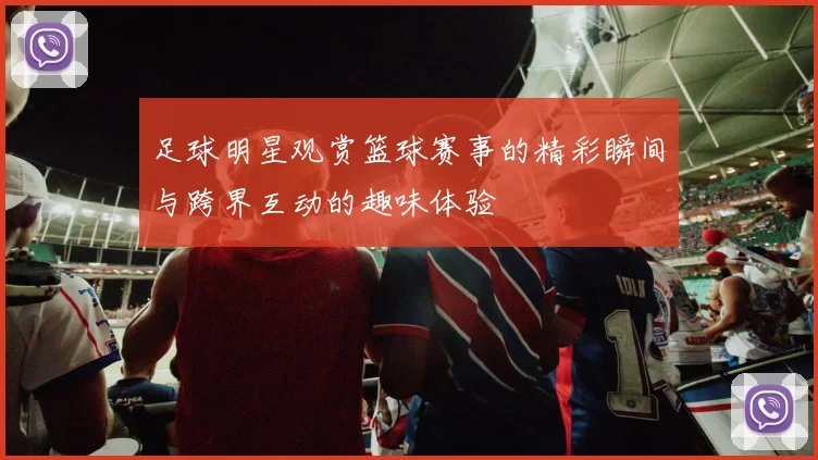 足球明星观赏篮球赛事的精彩瞬间与跨界互动的趣味体验