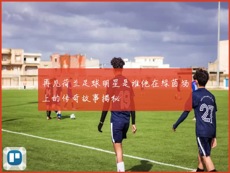 再见荷兰足球明星是谁他在绿茵场上的传奇故事揭秘