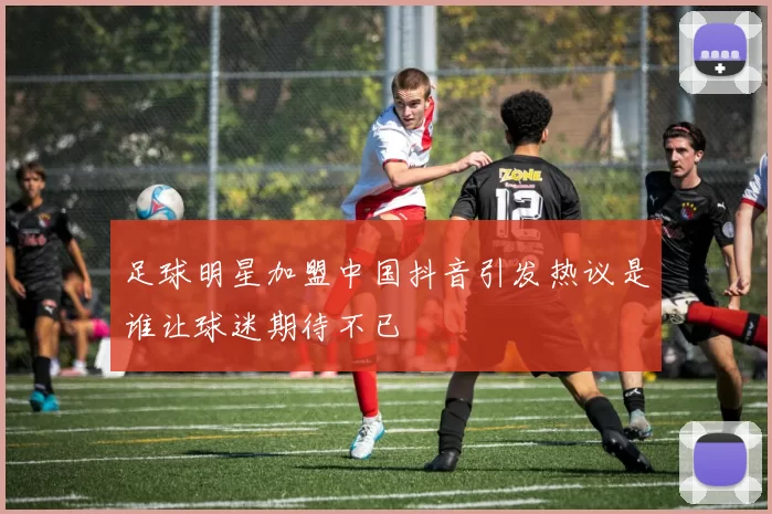 足球明星加盟中国抖音引发热议是谁让球迷期待不已