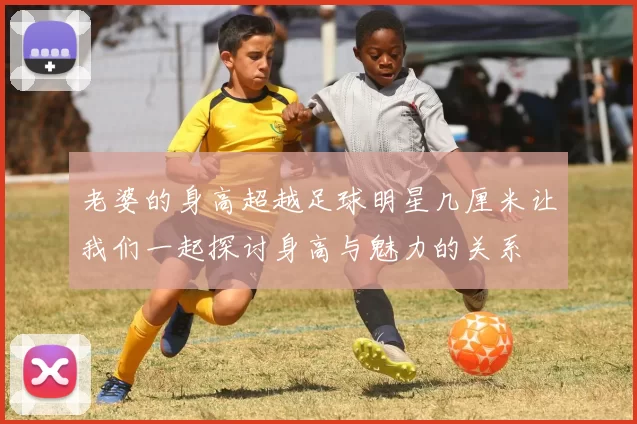老婆的身高超越足球明星几厘米让我们一起探讨身高与魅力的关系