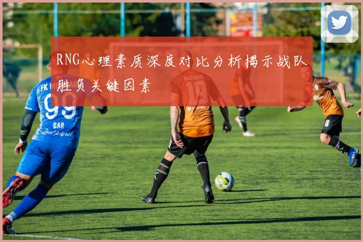 RNG心理素质深度对比分析揭示战队胜负关键因素