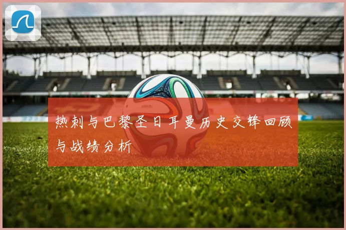 热刺与巴黎圣日耳曼历史交锋回顾与战绩分析