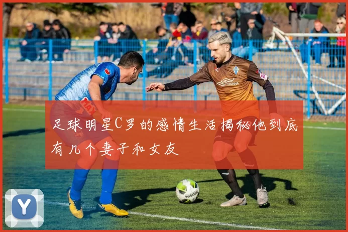 足球明星C罗的感情生活揭秘他到底有几个妻子和女友