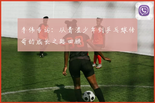 李伟专访：从青涩少年到乒乓球传奇的成长之路回顾