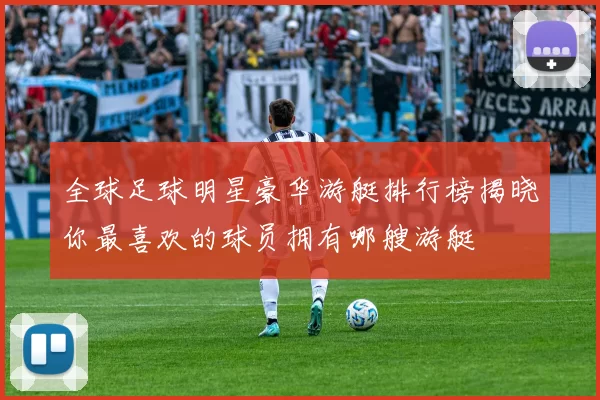 全球足球明星豪华游艇排行榜揭晓你最喜欢的球员拥有哪艘游艇