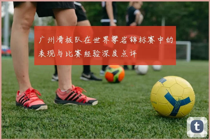 广州滑板队在世界攀岩锦标赛中的表现与比赛经验深度点评