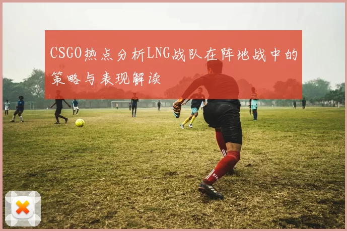 CSGO热点分析LNG战队在阵地战中的策略与表现解读