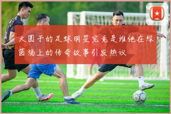 大圆子的足球明星究竟是谁他在绿茵场上的传奇故事引发热议