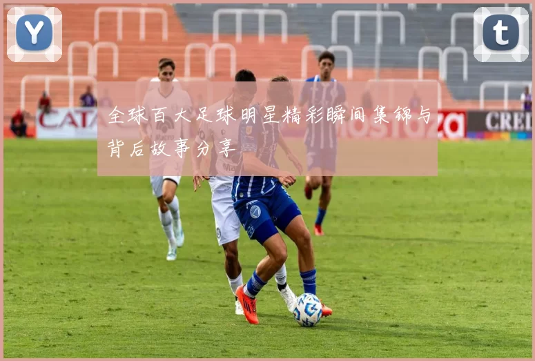 全球百大足球明星精彩瞬间集锦与背后故事分享