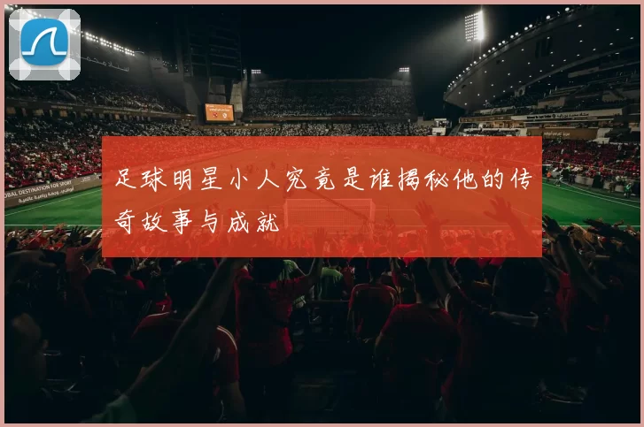 足球明星小人究竟是谁揭秘他的传奇故事与成就