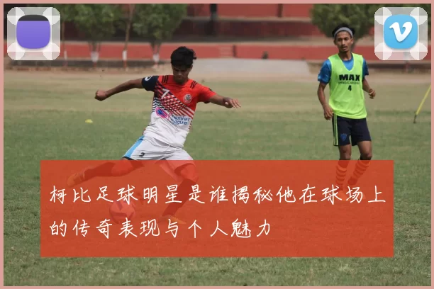 柯比足球明星是谁揭秘他在球场上的传奇表现与个人魅力