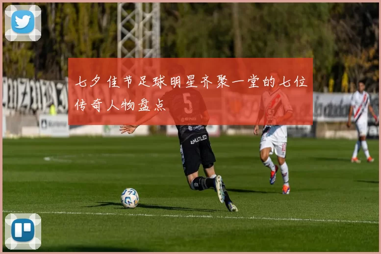 七夕佳节足球明星齐聚一堂的七位传奇人物盘点