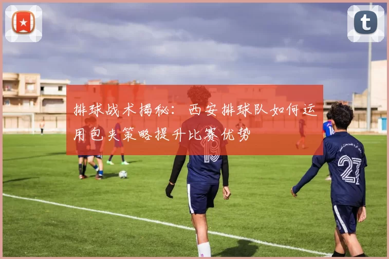 排球战术揭秘：西安排球队如何运用包夹策略提升比赛优势