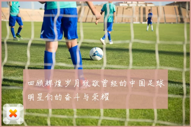回顾辉煌岁月致敬曾经的中国足球明星们的奋斗与荣耀