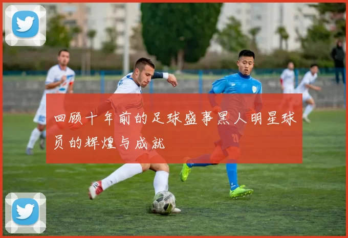 回顾十年前的足球盛事黑人明星球员的辉煌与成就