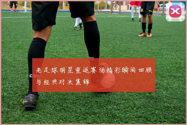 老足球明星重返赛场精彩瞬间回顾与经典对决集锦