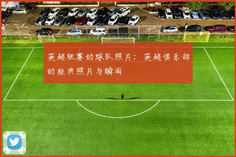 英超联赛的球队照片：英超俱乐部的经典照片与瞬间