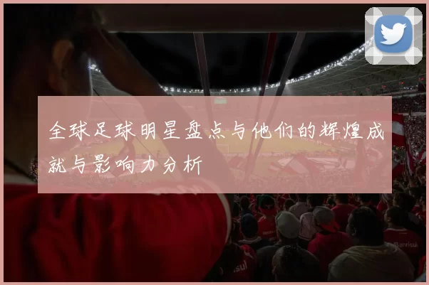 全球足球明星盘点与他们的辉煌成就与影响力分析